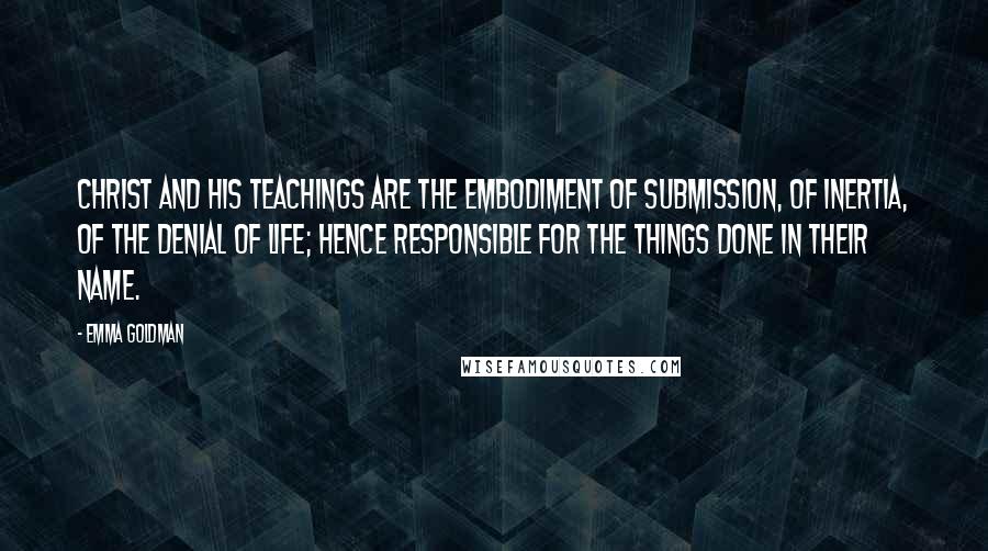 Emma Goldman Quotes: Christ and his teachings are the embodiment of submission, of inertia, of the denial of life; hence responsible for the things done in their name.