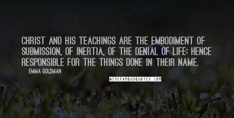 Emma Goldman Quotes: Christ and his teachings are the embodiment of submission, of inertia, of the denial of life; hence responsible for the things done in their name.