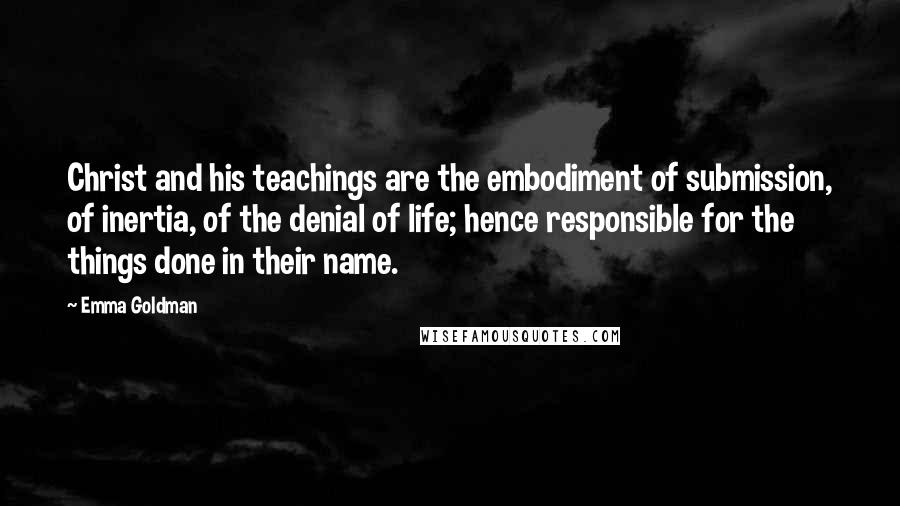 Emma Goldman Quotes: Christ and his teachings are the embodiment of submission, of inertia, of the denial of life; hence responsible for the things done in their name.