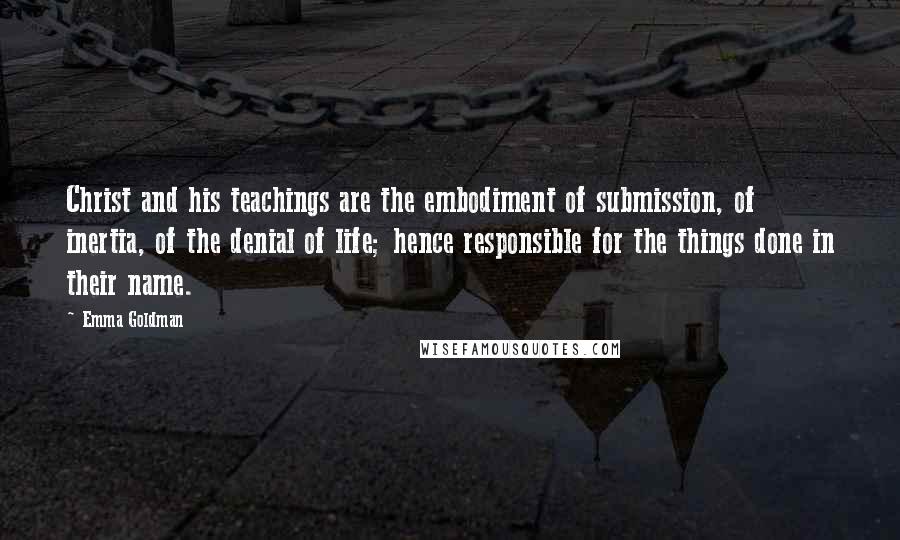 Emma Goldman Quotes: Christ and his teachings are the embodiment of submission, of inertia, of the denial of life; hence responsible for the things done in their name.