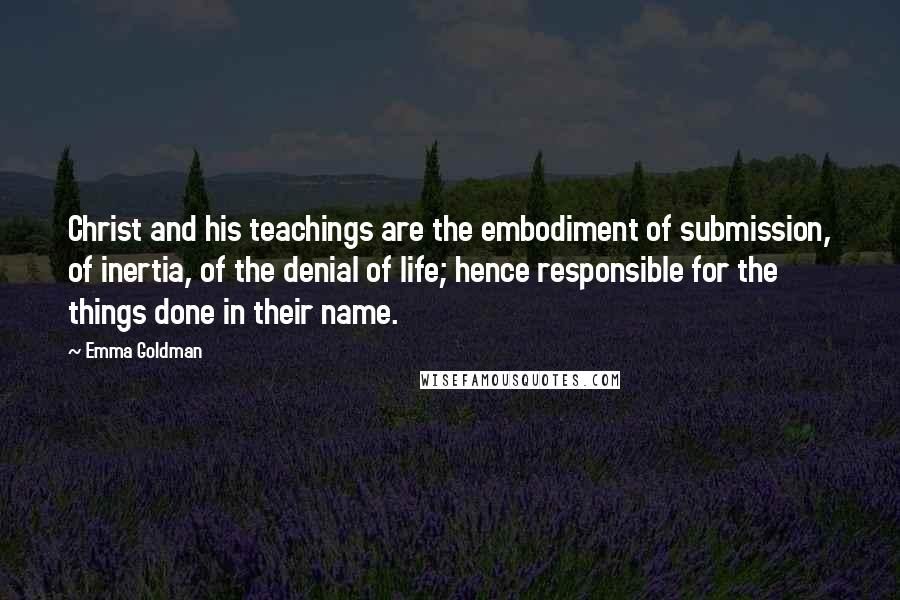 Emma Goldman Quotes: Christ and his teachings are the embodiment of submission, of inertia, of the denial of life; hence responsible for the things done in their name.