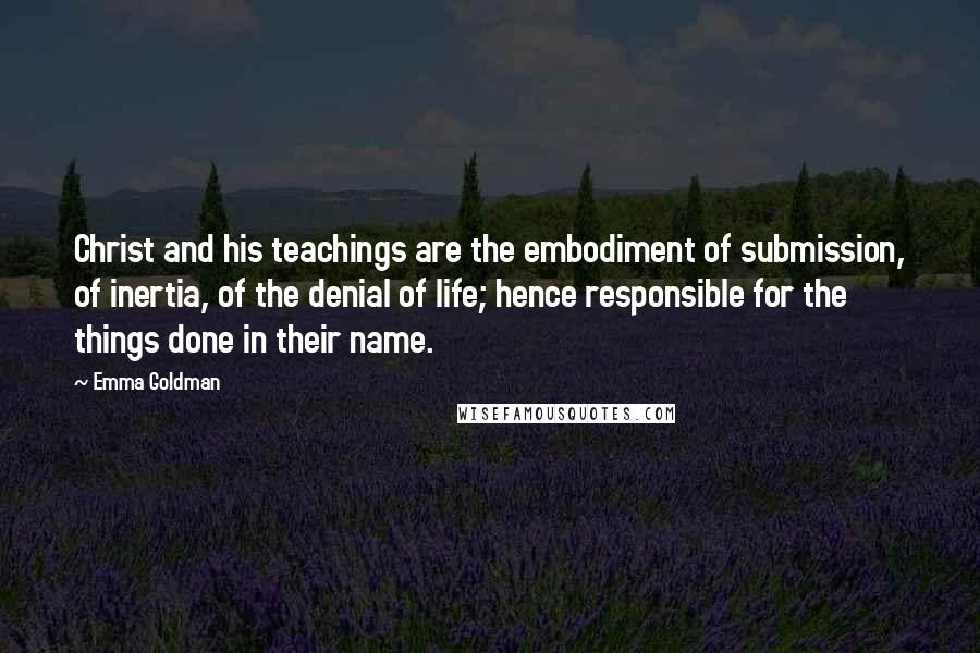 Emma Goldman Quotes: Christ and his teachings are the embodiment of submission, of inertia, of the denial of life; hence responsible for the things done in their name.