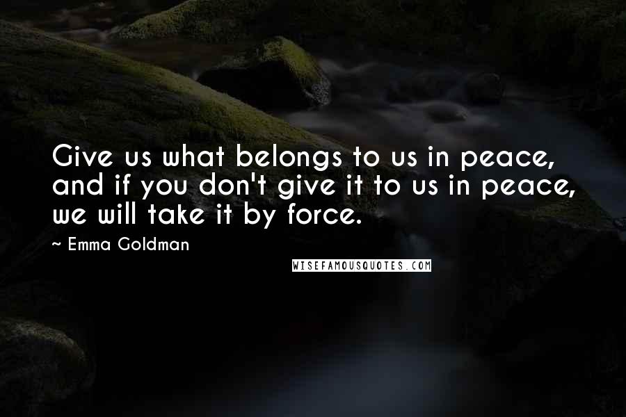 Emma Goldman Quotes: Give us what belongs to us in peace, and if you don't give it to us in peace, we will take it by force.