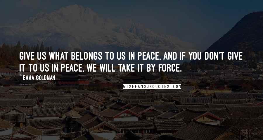 Emma Goldman Quotes: Give us what belongs to us in peace, and if you don't give it to us in peace, we will take it by force.