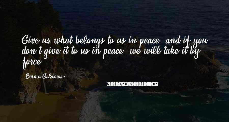 Emma Goldman Quotes: Give us what belongs to us in peace, and if you don't give it to us in peace, we will take it by force.
