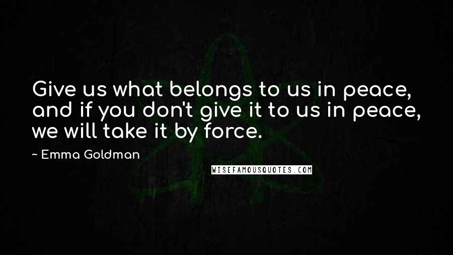Emma Goldman Quotes: Give us what belongs to us in peace, and if you don't give it to us in peace, we will take it by force.