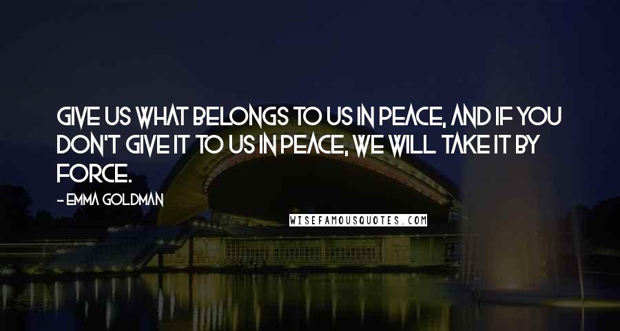 Emma Goldman Quotes: Give us what belongs to us in peace, and if you don't give it to us in peace, we will take it by force.