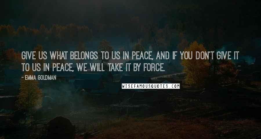 Emma Goldman Quotes: Give us what belongs to us in peace, and if you don't give it to us in peace, we will take it by force.