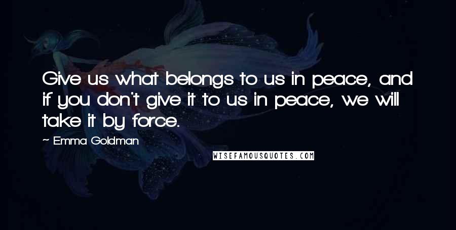 Emma Goldman Quotes: Give us what belongs to us in peace, and if you don't give it to us in peace, we will take it by force.