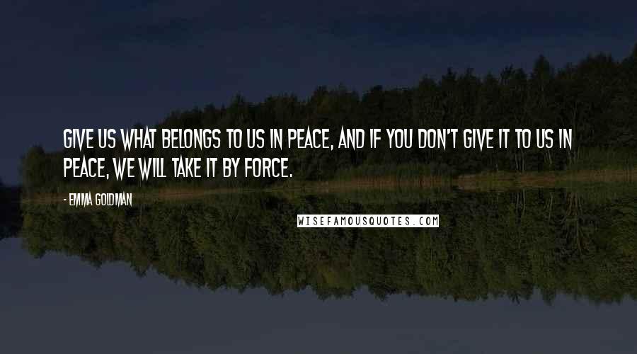 Emma Goldman Quotes: Give us what belongs to us in peace, and if you don't give it to us in peace, we will take it by force.