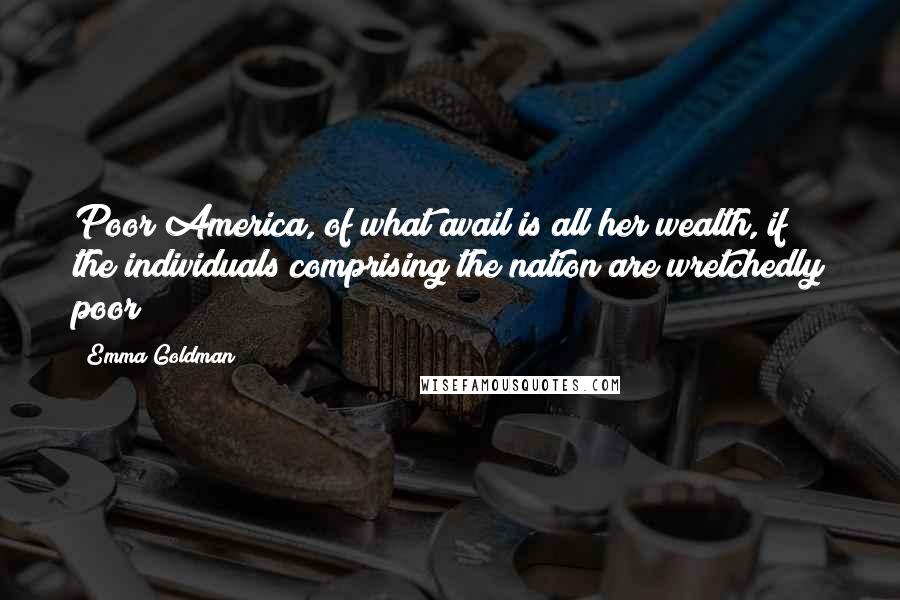 Emma Goldman Quotes: Poor America, of what avail is all her wealth, if the individuals comprising the nation are wretchedly poor?