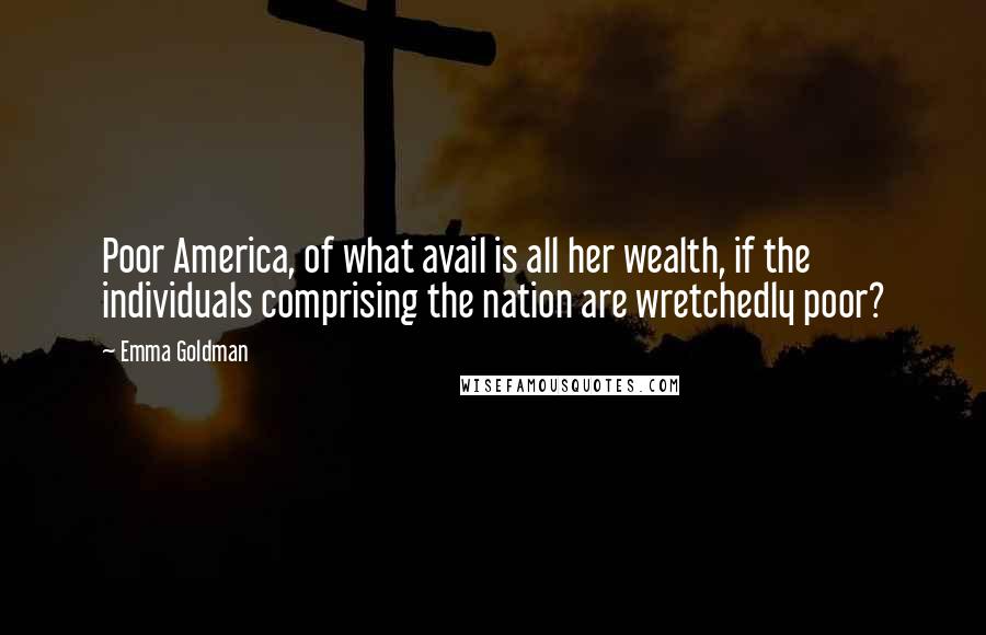 Emma Goldman Quotes: Poor America, of what avail is all her wealth, if the individuals comprising the nation are wretchedly poor?