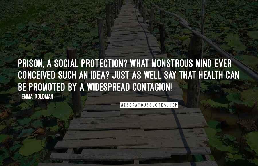 Emma Goldman Quotes: Prison, a social protection? What monstrous mind ever conceived such an idea? Just as well say that health can be promoted by a widespread contagion!