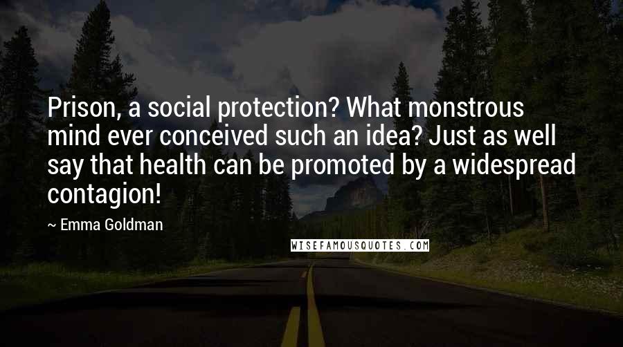 Emma Goldman Quotes: Prison, a social protection? What monstrous mind ever conceived such an idea? Just as well say that health can be promoted by a widespread contagion!