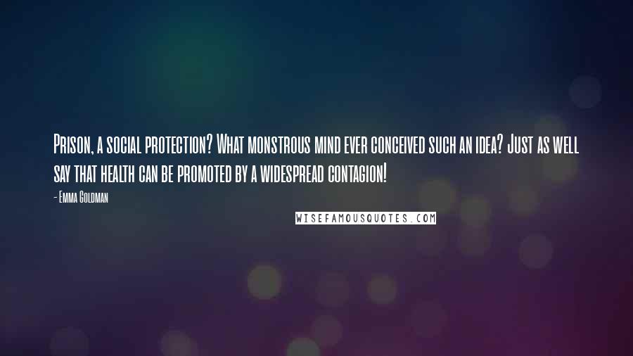 Emma Goldman Quotes: Prison, a social protection? What monstrous mind ever conceived such an idea? Just as well say that health can be promoted by a widespread contagion!