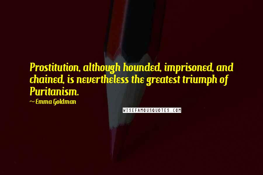 Emma Goldman Quotes: Prostitution, although hounded, imprisoned, and chained, is nevertheless the greatest triumph of Puritanism.