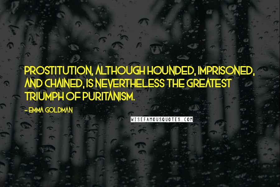 Emma Goldman Quotes: Prostitution, although hounded, imprisoned, and chained, is nevertheless the greatest triumph of Puritanism.