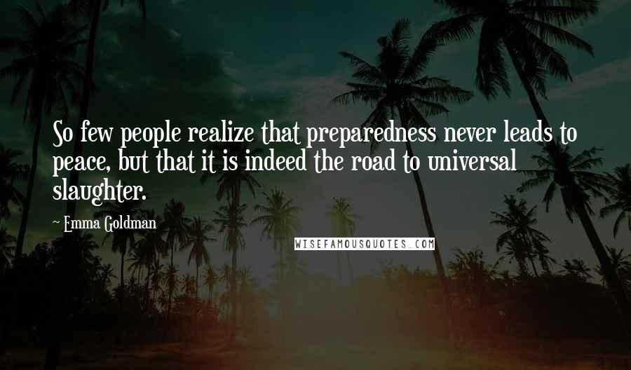 Emma Goldman Quotes: So few people realize that preparedness never leads to peace, but that it is indeed the road to universal slaughter.