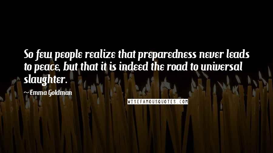 Emma Goldman Quotes: So few people realize that preparedness never leads to peace, but that it is indeed the road to universal slaughter.