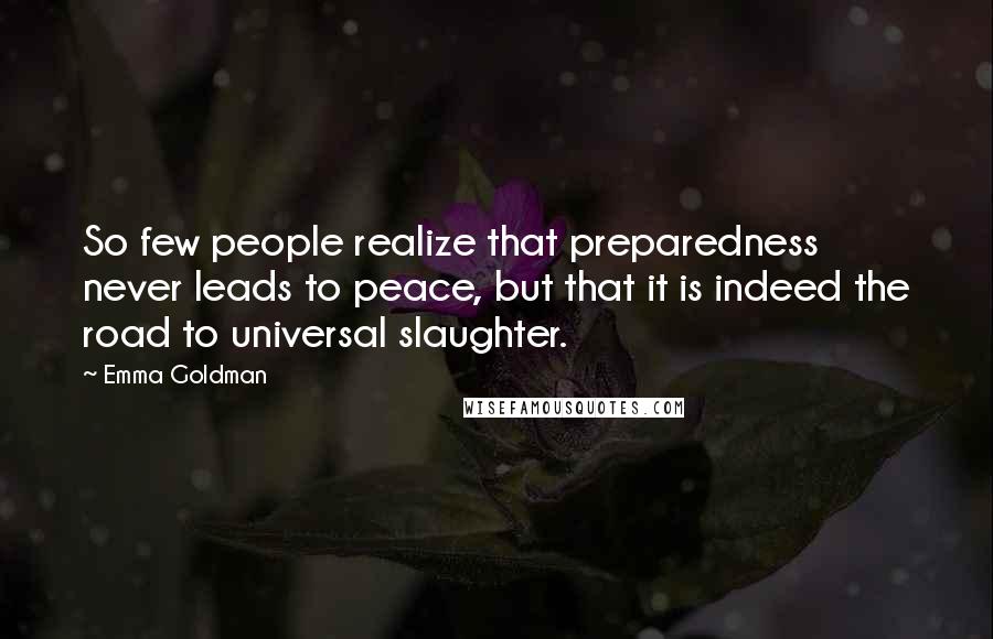 Emma Goldman Quotes: So few people realize that preparedness never leads to peace, but that it is indeed the road to universal slaughter.