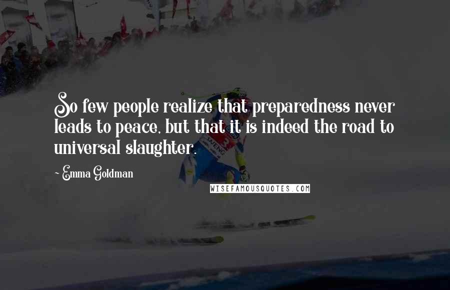 Emma Goldman Quotes: So few people realize that preparedness never leads to peace, but that it is indeed the road to universal slaughter.