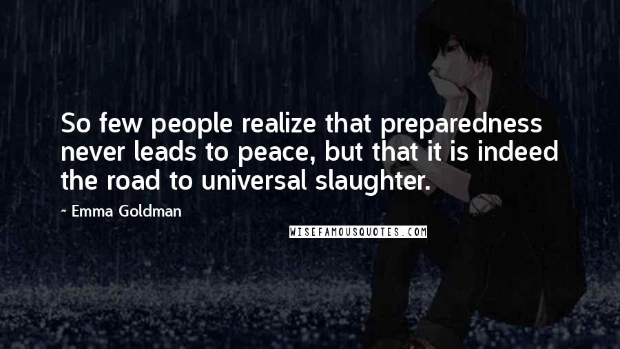 Emma Goldman Quotes: So few people realize that preparedness never leads to peace, but that it is indeed the road to universal slaughter.