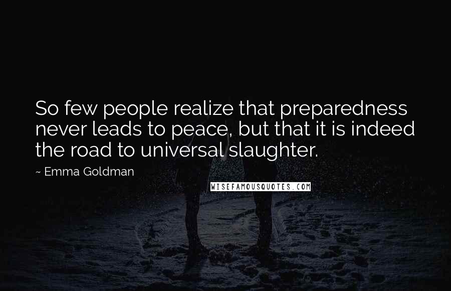 Emma Goldman Quotes: So few people realize that preparedness never leads to peace, but that it is indeed the road to universal slaughter.