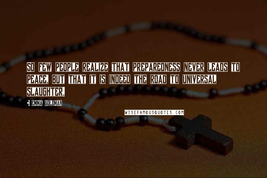 Emma Goldman Quotes: So few people realize that preparedness never leads to peace, but that it is indeed the road to universal slaughter.