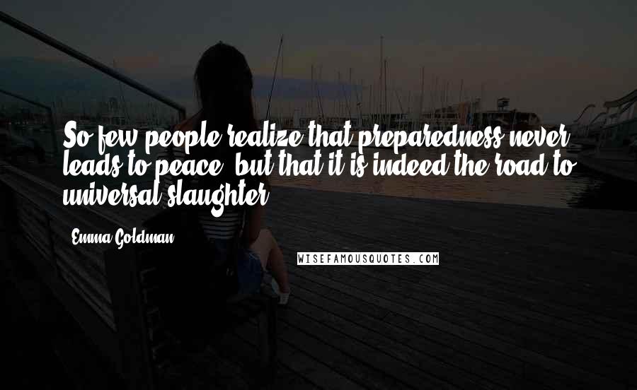 Emma Goldman Quotes: So few people realize that preparedness never leads to peace, but that it is indeed the road to universal slaughter.