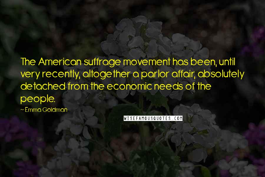 Emma Goldman Quotes: The American suffrage movement has been, until very recently, altogether a parlor affair, absolutely detached from the economic needs of the people.