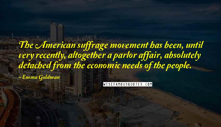 Emma Goldman Quotes: The American suffrage movement has been, until very recently, altogether a parlor affair, absolutely detached from the economic needs of the people.