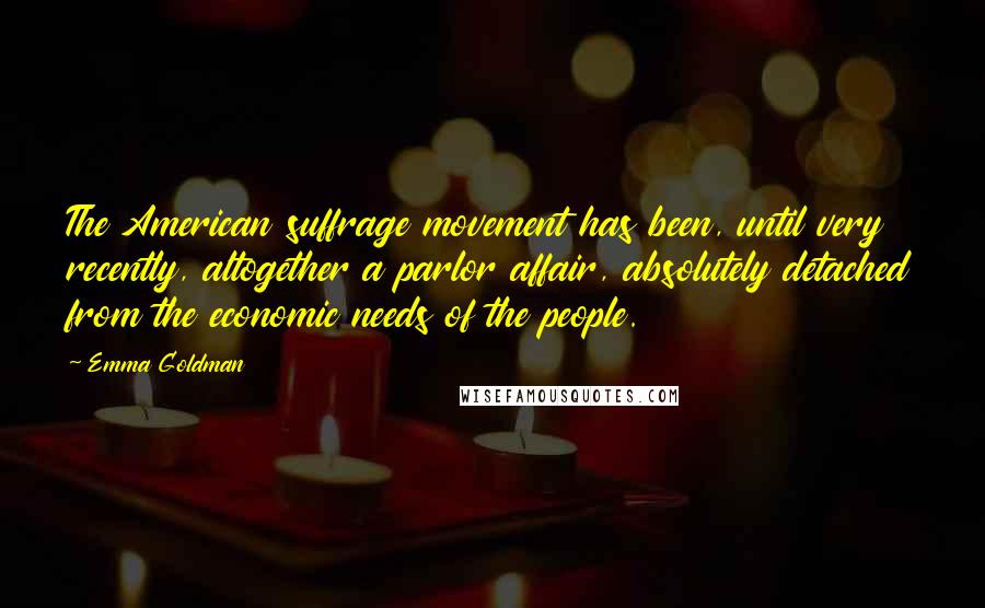 Emma Goldman Quotes: The American suffrage movement has been, until very recently, altogether a parlor affair, absolutely detached from the economic needs of the people.