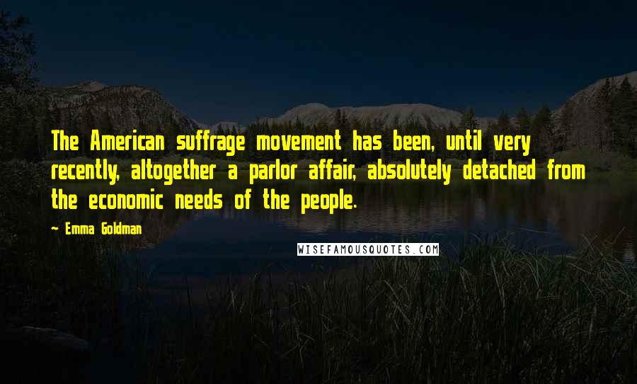 Emma Goldman Quotes: The American suffrage movement has been, until very recently, altogether a parlor affair, absolutely detached from the economic needs of the people.