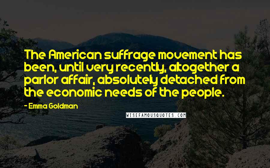 Emma Goldman Quotes: The American suffrage movement has been, until very recently, altogether a parlor affair, absolutely detached from the economic needs of the people.