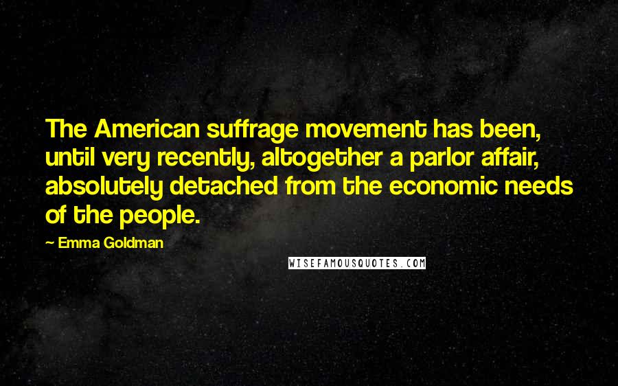 Emma Goldman Quotes: The American suffrage movement has been, until very recently, altogether a parlor affair, absolutely detached from the economic needs of the people.
