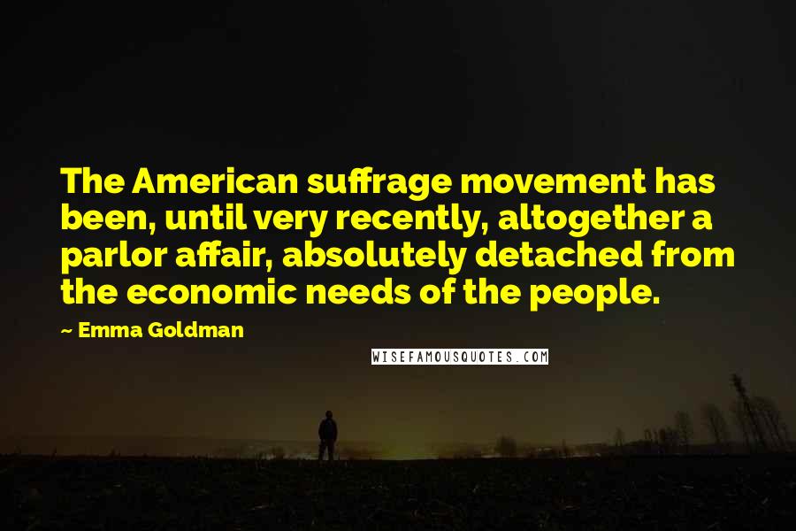 Emma Goldman Quotes: The American suffrage movement has been, until very recently, altogether a parlor affair, absolutely detached from the economic needs of the people.