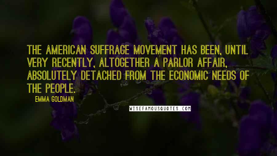 Emma Goldman Quotes: The American suffrage movement has been, until very recently, altogether a parlor affair, absolutely detached from the economic needs of the people.