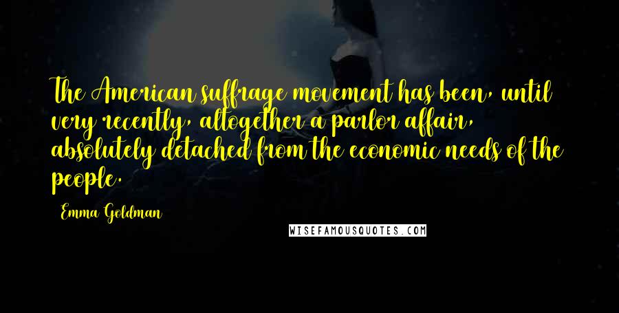 Emma Goldman Quotes: The American suffrage movement has been, until very recently, altogether a parlor affair, absolutely detached from the economic needs of the people.