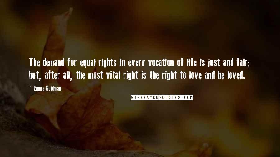 Emma Goldman Quotes: The demand for equal rights in every vocation of life is just and fair; but, after all, the most vital right is the right to love and be loved.