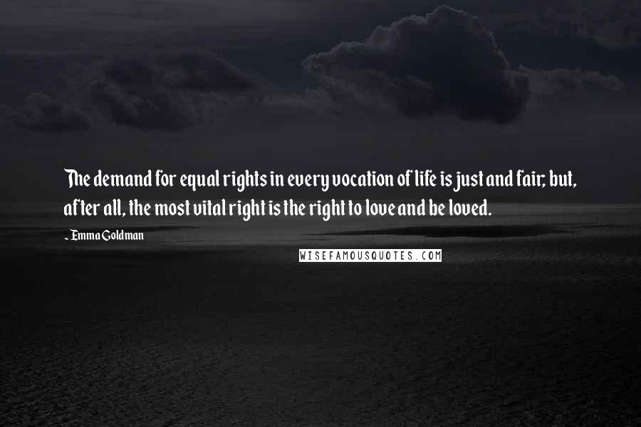 Emma Goldman Quotes: The demand for equal rights in every vocation of life is just and fair; but, after all, the most vital right is the right to love and be loved.