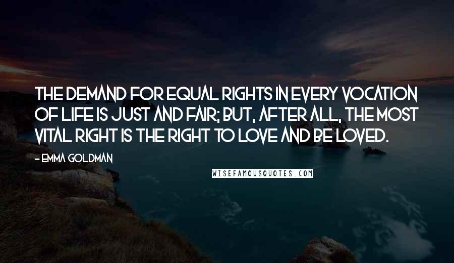 Emma Goldman Quotes: The demand for equal rights in every vocation of life is just and fair; but, after all, the most vital right is the right to love and be loved.