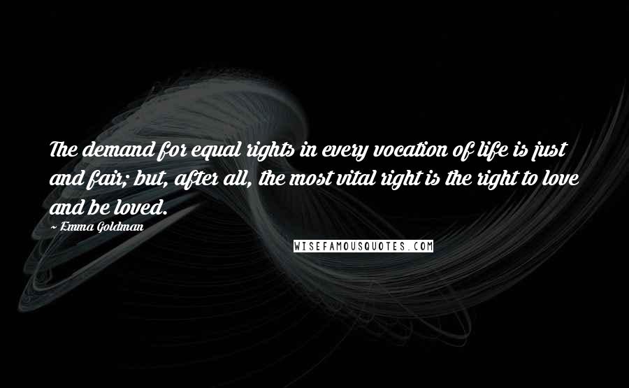 Emma Goldman Quotes: The demand for equal rights in every vocation of life is just and fair; but, after all, the most vital right is the right to love and be loved.