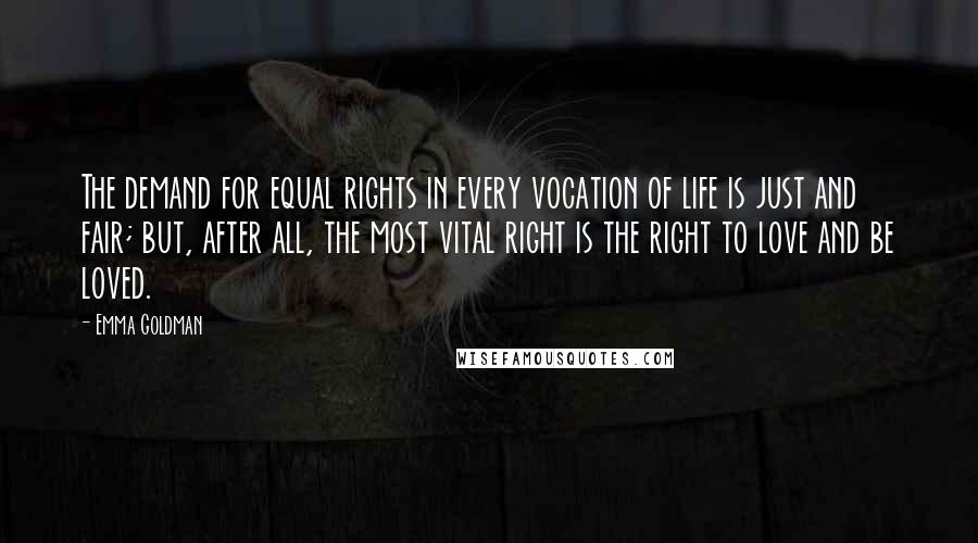 Emma Goldman Quotes: The demand for equal rights in every vocation of life is just and fair; but, after all, the most vital right is the right to love and be loved.