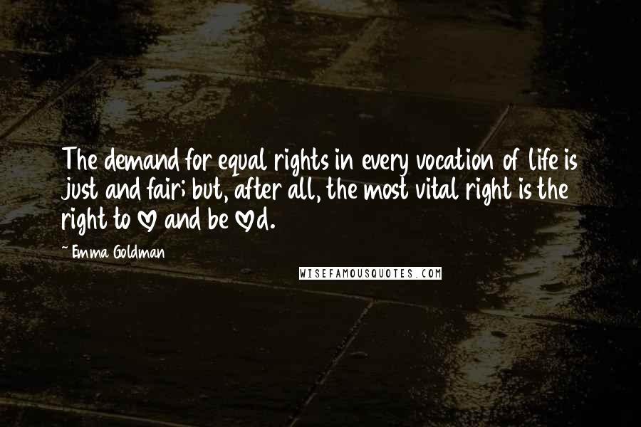 Emma Goldman Quotes: The demand for equal rights in every vocation of life is just and fair; but, after all, the most vital right is the right to love and be loved.