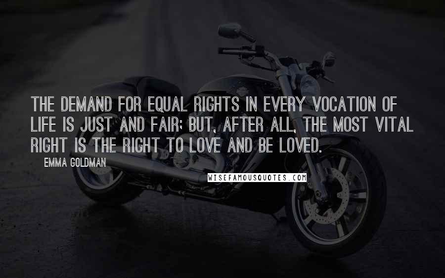 Emma Goldman Quotes: The demand for equal rights in every vocation of life is just and fair; but, after all, the most vital right is the right to love and be loved.