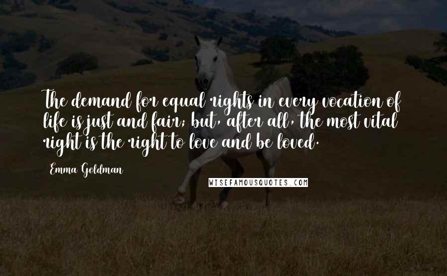 Emma Goldman Quotes: The demand for equal rights in every vocation of life is just and fair; but, after all, the most vital right is the right to love and be loved.