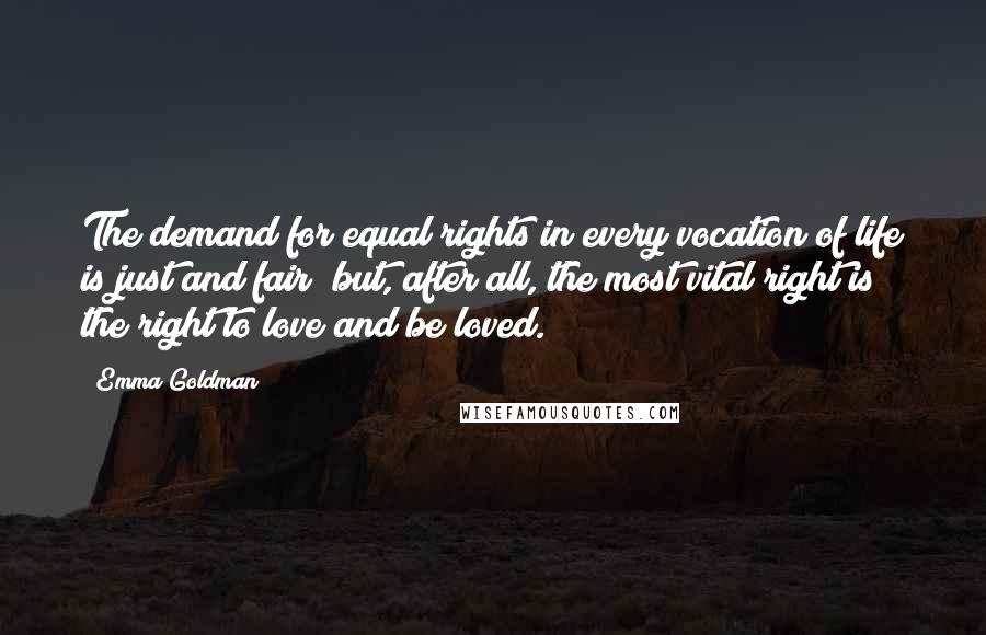 Emma Goldman Quotes: The demand for equal rights in every vocation of life is just and fair; but, after all, the most vital right is the right to love and be loved.