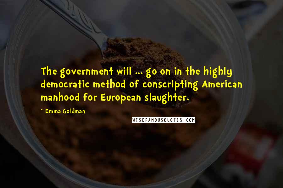 Emma Goldman Quotes: The government will ... go on in the highly democratic method of conscripting American manhood for European slaughter.