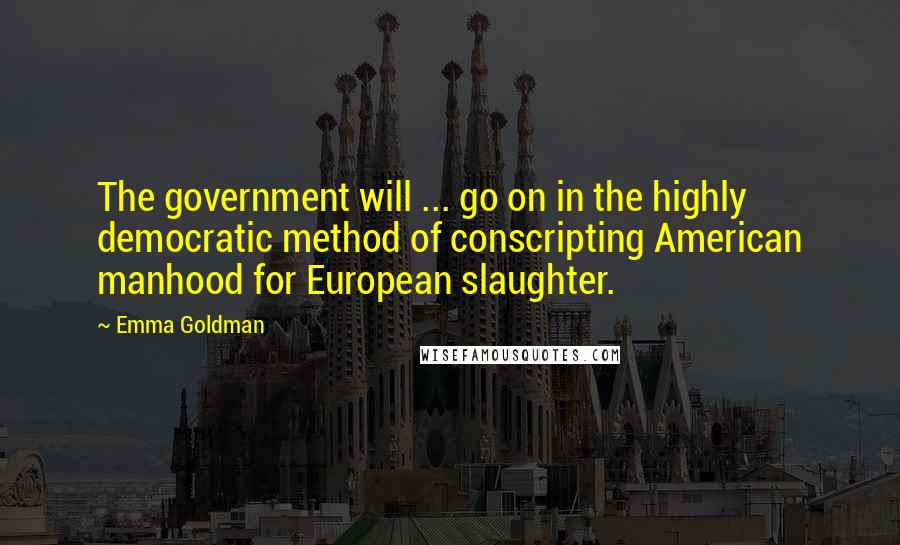 Emma Goldman Quotes: The government will ... go on in the highly democratic method of conscripting American manhood for European slaughter.