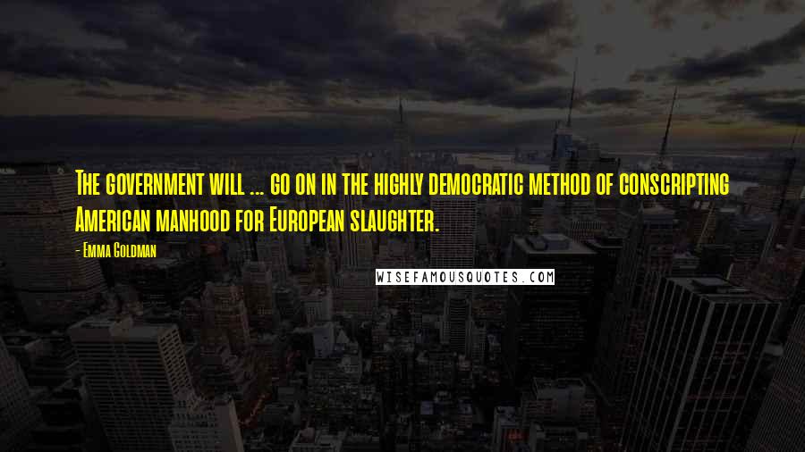 Emma Goldman Quotes: The government will ... go on in the highly democratic method of conscripting American manhood for European slaughter.